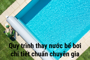 Quy trình thay nước bể bơi chi tiết chuẩn chuyên gia